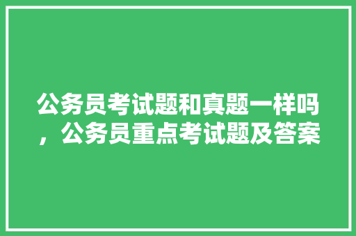 公务员考试题和真题一样吗，公务员重点考试题及答案 专业填报