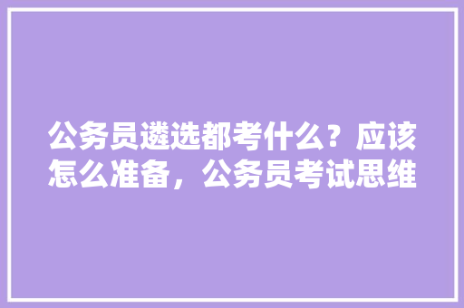 公务员遴选都考什么？应该怎么准备，公务员考试思维题目 教育科普