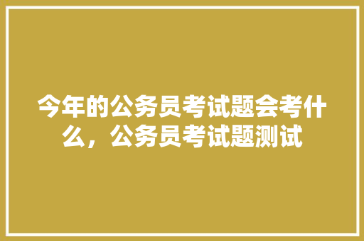 今年的公务员考试题会考什么，公务员考试题测试 教育科普