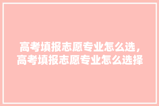高考填报志愿专业怎么选，高考填报志愿专业怎么选择。 专业填报