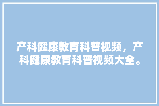 产科健康教育科普视频，产科健康教育科普视频大全。 教育科普