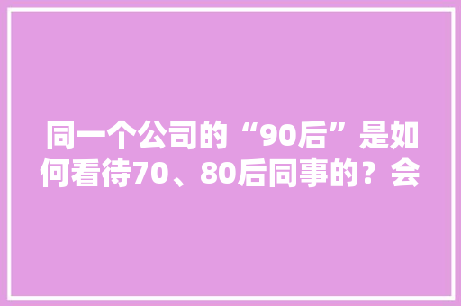 同一个公司的“90后”是如何看待70、80后同事的？会觉得他们很无能，活得特别窝囊吗，公务员转制考试题库及答案 大学排名