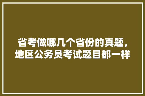 省考做哪几个省份的真题，地区公务员考试题目都一样吗 教育科普
