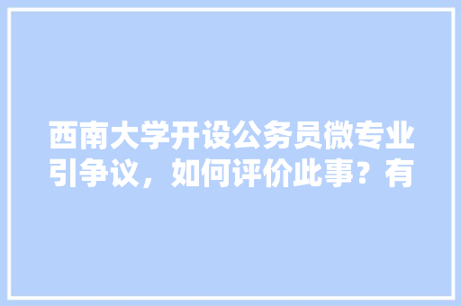 西南大学开设公务员微专业引争议，如何评价此事？有哪些信息值得关注，公务员考试题有争议怎么办