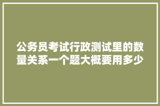公务员考试行政测试里的数量关系一个题大概要用多少时间，公务员考试题用时多长时间 建筑考试