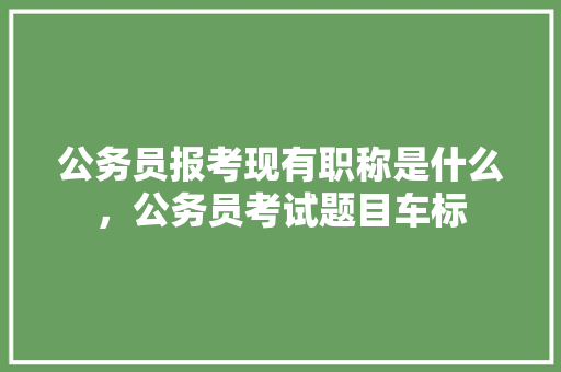 公务员报考现有职称是什么，公务员考试题目车标 专业填报