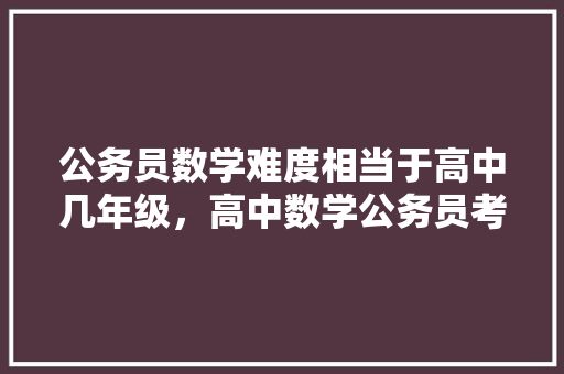 公务员数学难度相当于高中几年级，高中数学公务员考试题库及答案 教育科普