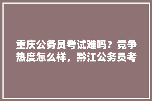 重庆公务员考试难吗？竞争热度怎么样，黔江公务员考试题及答案 专业填报
