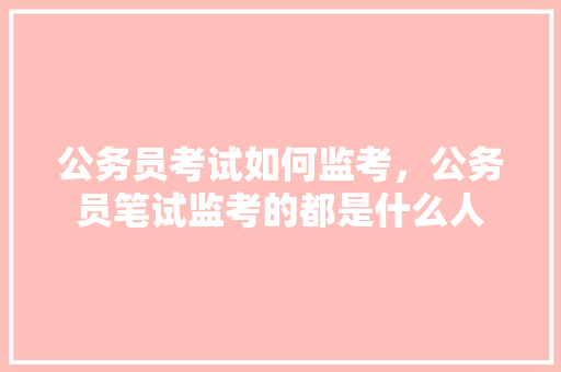 公务员考试如何监考，公务员笔试监考的都是什么人 建筑考试