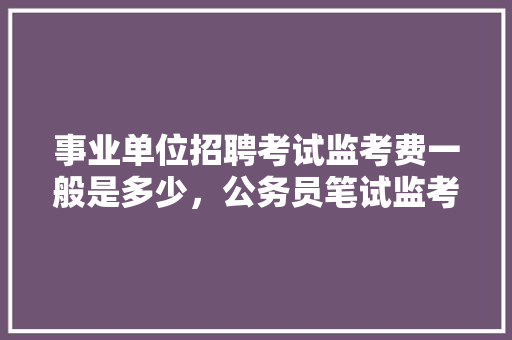 事业单位招聘考试监考费一般是多少，公务员笔试监考的都是什么人 大学排名
