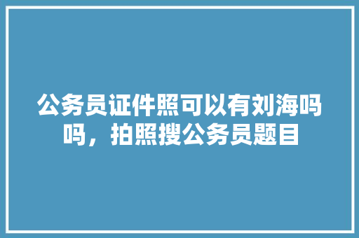 公务员证件照可以有刘海吗吗，拍照搜公务员题目 教育科普