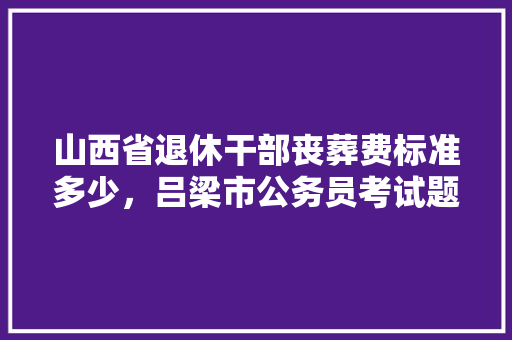 山西省退休干部丧葬费标准多少，吕梁市公务员考试题库网站 专业填报