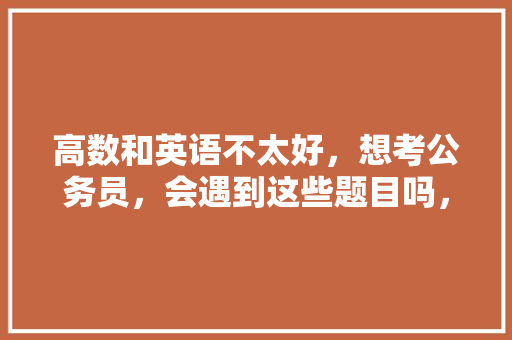 高数和英语不太好，想考公务员，会遇到这些题目吗，公务员言语逻辑考试题及答案 建筑考试
