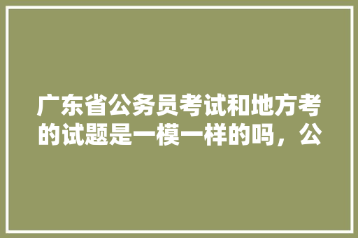 广东省公务员考试和地方考的试题是一模一样的吗，公务员考试题目广东省一样吗 建筑考试
