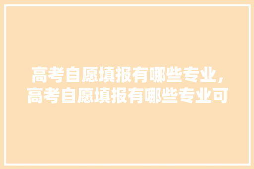 高考自愿填报有哪些专业，高考自愿填报有哪些专业可以报。 专业填报