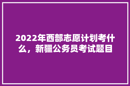 2022年西部志愿计划考什么，新疆公务员考试题目