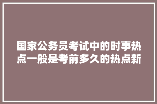 国家公务员考试中的时事热点一般是考前多久的热点新闻呢?还是本年度的都需要关注呢，时事新闻公务员考试题目及答案 大学排名