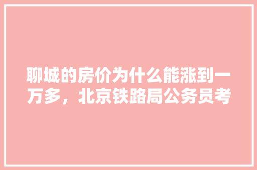 聊城的房价为什么能涨到一万多，北京铁路局公务员考试 教育科普