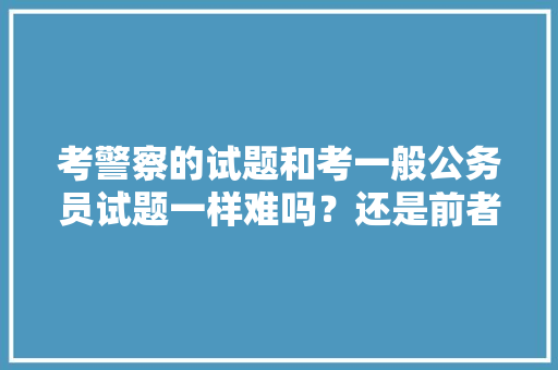 考警察的试题和考一般公务员试题一样难吗？还是前者容易点，最难考的公务员考试题目及答案 大学排名