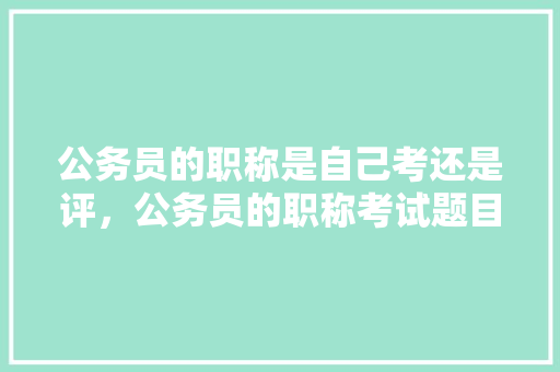 公务员的职称是自己考还是评，公务员的职称考试题目及答案 教育科普