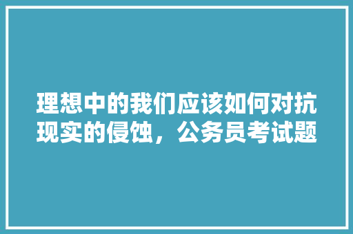 理想中的我们应该如何对抗现实的侵蚀,公务员考试题题 大学排名 理想中的我们应该如何对抗现实的侵蚀,公务员考试题题 大学排名