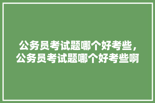 公务员考试题哪个好考些，公务员考试题哪个好考些啊。 公考知识