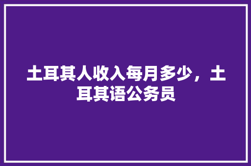 土耳其人收入每月多少，土耳其语公务员 公考知识