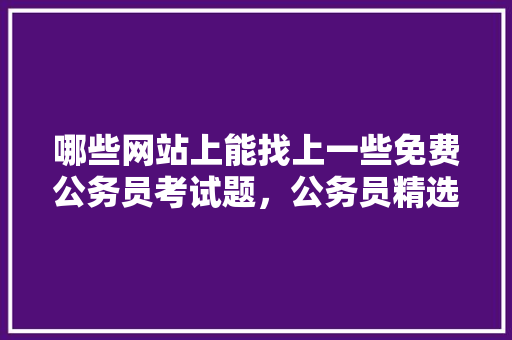 哪些网站上能找上一些免费公务员考试题，公务员精选考试题及答案 公考知识