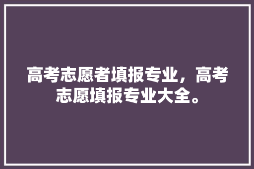 高考志愿者填报专业，高考志愿填报专业大全。