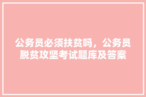 公务员必须扶贫吗，公务员脱贫攻坚考试题库及答案