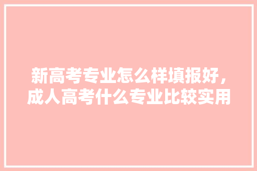 新高考专业怎么样填报好，成人高考什么专业比较实用。 专业填报