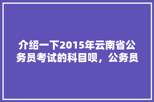 介绍一下2015年云南省公务员考试的科目呗，公务员考试题2015卷子及答案 建筑考试