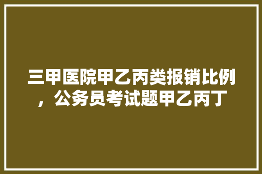 三甲医院甲乙丙类报销比例，公务员考试题甲乙丙丁 教育科普