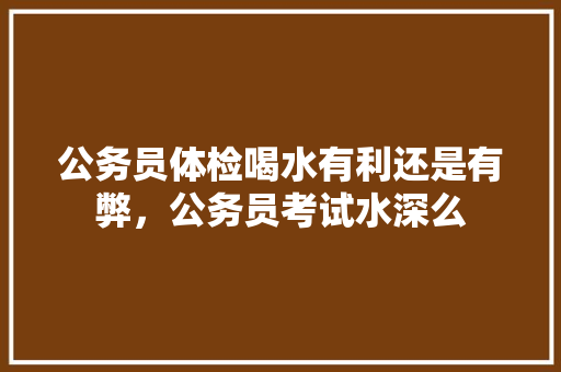 公务员体检喝水有利还是有弊，公务员考试水深么 大学排名
