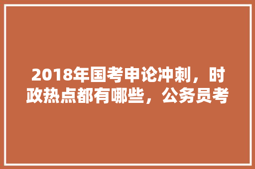 2018年国考申论冲刺，时政热点都有哪些，公务员考试时政热点考什么题 专业填报