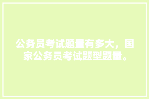 公务员考试题量有多大，国家公务员考试题型题量。 公考知识