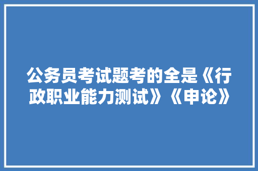 公务员考试题考的全是《行政职业能力测试》《申论》这两本书上的吗，公务员考试都考试题目一样吗 教育科普