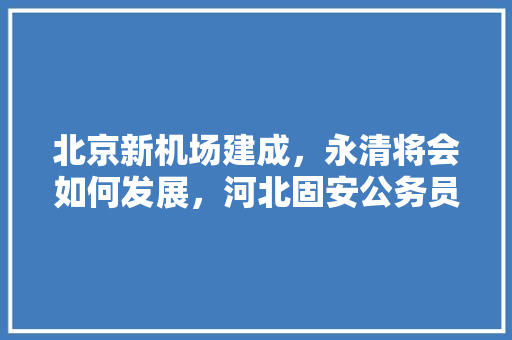北京新机场建成，永清将会如何发展，河北固安公务员考试题目及答案 教育科普