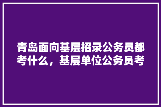 青岛面向基层招录公务员都考什么，基层单位公务员考试题库 专业填报