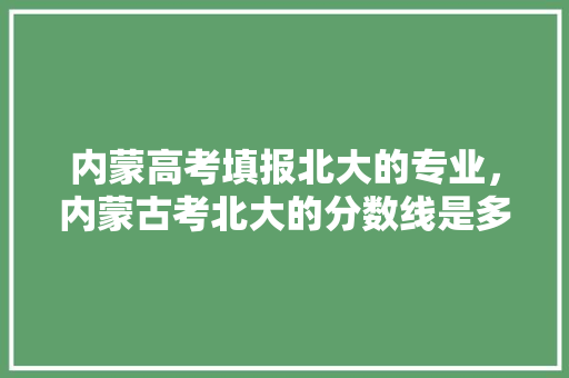 内蒙高考填报北大的专业，内蒙古考北大的分数线是多少。 专业填报