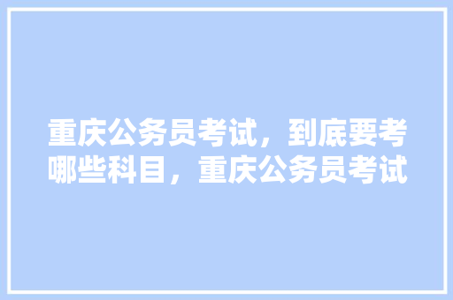 重庆公务员考试，到底要考哪些科目，重庆公务员考试题库及答案 建筑考试