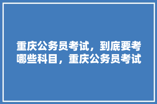 重庆公务员考试，到底要考哪些科目，重庆公务员考试题库及答案 教育科普