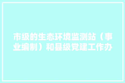 市级的生态环境监测站（事业编制）和县级党建工作办公室（公务员）哪个好一点呀，党建公务员笔试考什么 公考知识