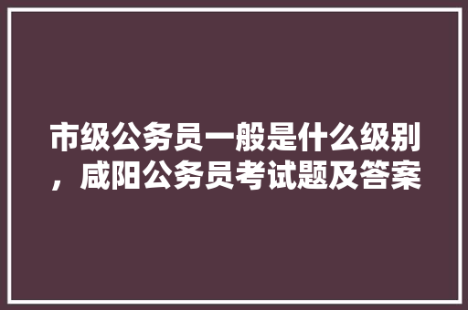 市级公务员一般是什么级别，咸阳公务员考试题及答案