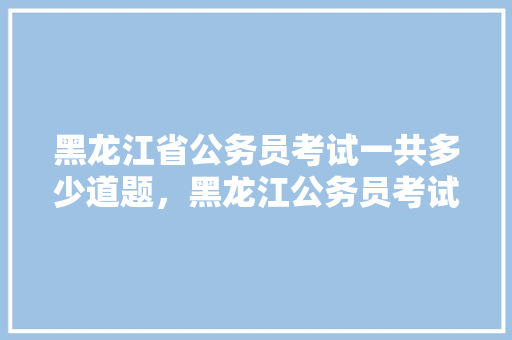 黑龙江省公务员考试一共多少道题，黑龙江公务员考试题库及答案 大学排名
