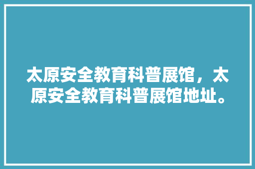 太原安全教育科普展馆，太原安全教育科普展馆地址。 教育科普