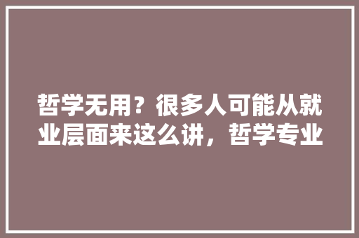哲学无用？很多人可能从就业层面来这么讲，哲学专业怎样克服这方面的问题，公务员考前冲刺题 大学排名