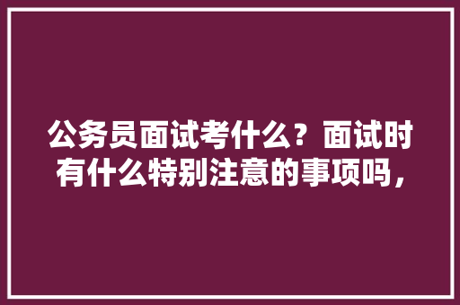 公务员面试考什么？面试时有什么特别注意的事项吗，公务员招聘题库 专业填报