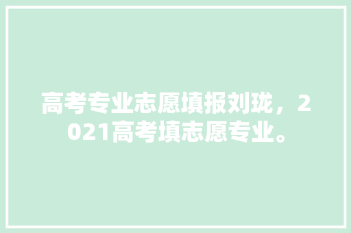 高考专业志愿填报刘珑，2021高考填志愿专业。 专业填报