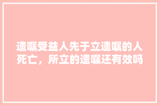 遗嘱受益人先于立遗嘱的人死亡，所立的遗嘱还有效吗？法律上有何解释，公务员遗嘱怎么写 专业填报